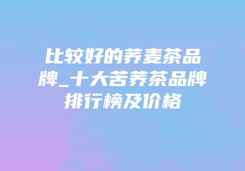 比较好的荞麦茶品牌_十大苦荞茶品牌排行榜及价格