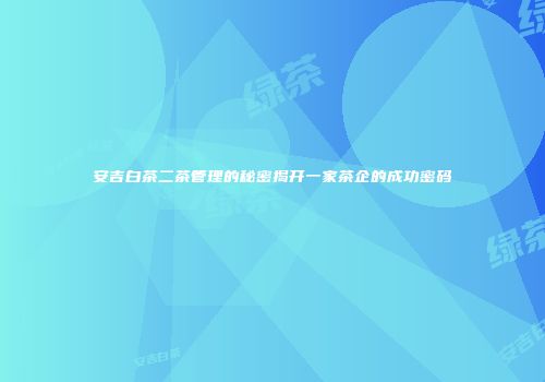 安吉白茶二茶管理的秘密揭开一家茶企的成功密码