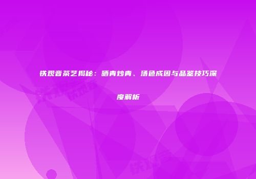 铁观音茶艺揭秘：晒青炒青、汤色成因与品鉴技巧深度解析