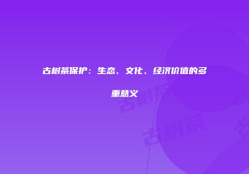 古树茶保护：生态、文化、经济价值的多重意义