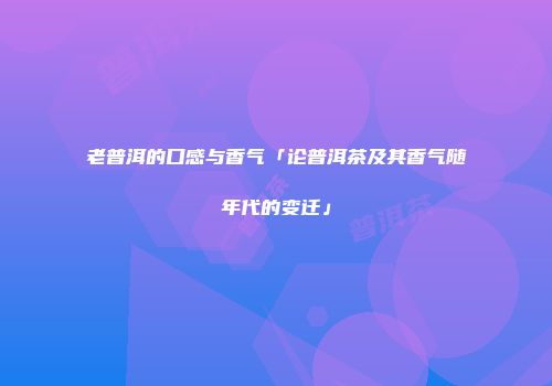 老普洱的口感与香气「论普洱茶及其香气随年代的变迁」