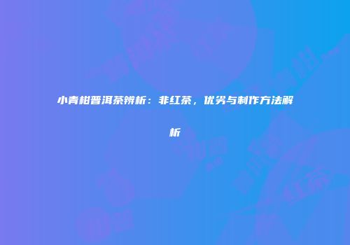 小青柑普洱茶辨析：非红茶，优劣与制作方法解析