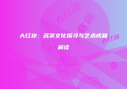 大红袍：名茶文化探寻与艺术成就解读