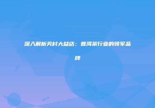 深入解析芳村大益店：普洱茶行业的领军品牌