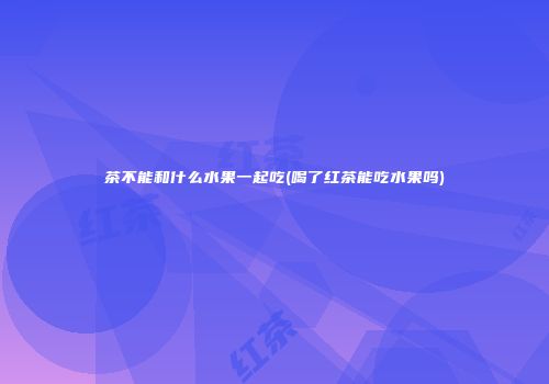 茶不能和什么水果一起吃(喝了红茶能吃水果吗)