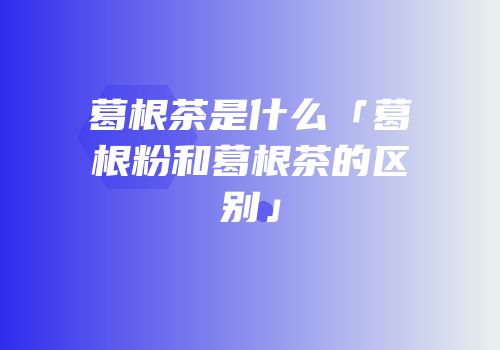 葛根茶是什么「葛根粉和葛根茶的区别」
