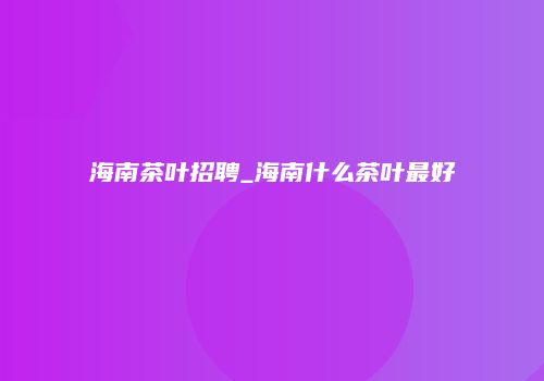 海南茶叶招聘_海南什么茶叶最好