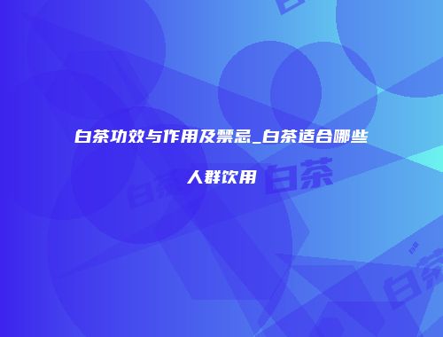 白茶功效与作用及禁忌_白茶适合哪些人群饮用