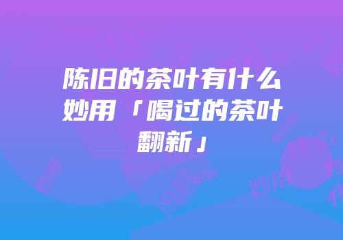 陈旧的茶叶有什么妙用「喝过的茶叶翻新」