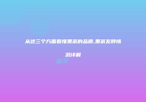 从这三个方面看懂黑茶的品质,黑茶发酵情况详解