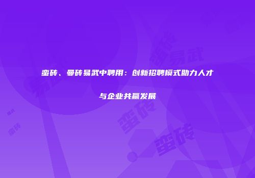 蛮砖、曼砖易武中聘用：创新招聘模式助力人才与企业共赢发展
