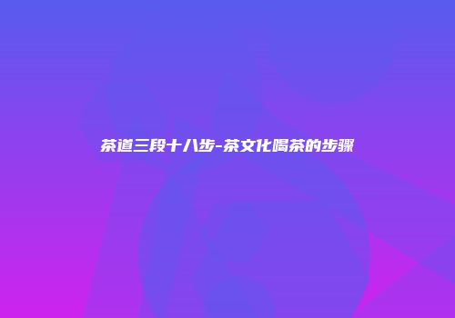 茶道三段十八步-茶文化喝茶的步骤
