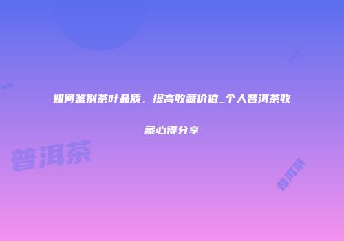 如何鉴别茶叶品质，提高收藏价值_个人普洱茶收藏心得分享