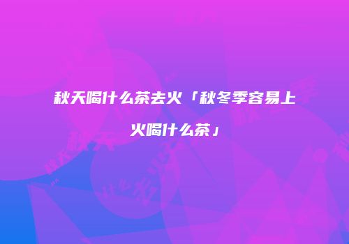 秋天喝什么茶去火「秋冬季容易上火喝什么茶」