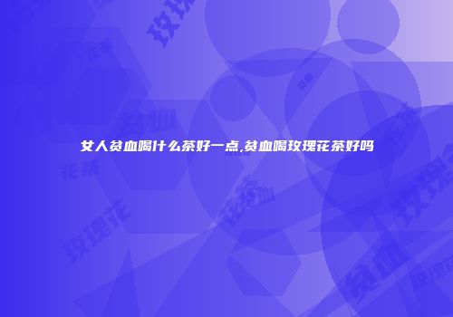 女人贫血喝什么茶好一点,贫血喝玫瑰花茶好吗
