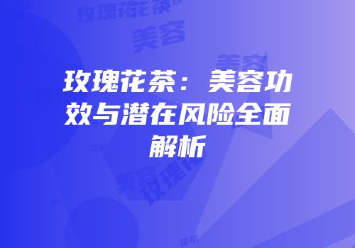 玫瑰花茶：美容功效与潜在风险全面解析