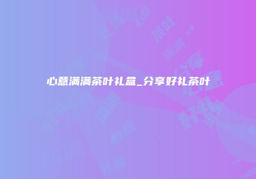 心意满满茶叶礼盒_分享好礼茶叶