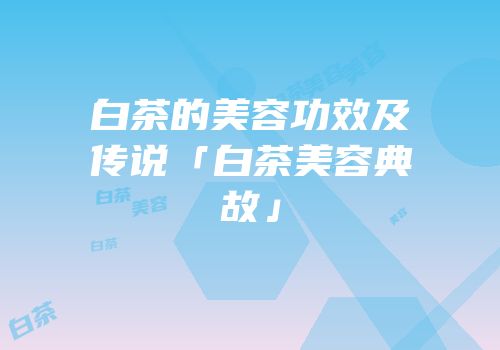 白茶的美容功效及传说「白茶美容典故」