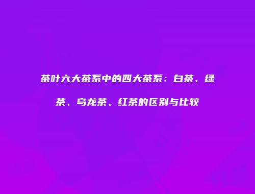 茶叶六大茶系中的四大茶系：白茶、绿茶、乌龙茶、红茶的区别与比较