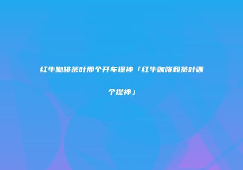 红牛咖啡茶叶那个开车提神「红牛咖啡和茶叶哪个提神」
