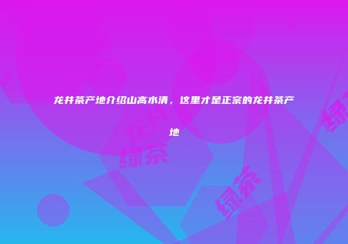 龙井茶产地介绍山高水清，这里才是正宗的龙井茶产地