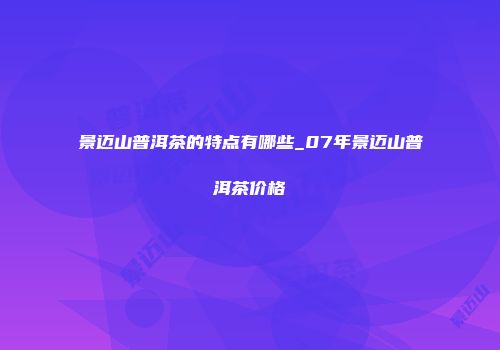景迈山普洱茶的特点有哪些_07年景迈山普洱茶价格