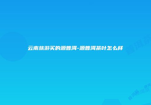 云南旅游买的源普洱-源普洱茶叶怎么样