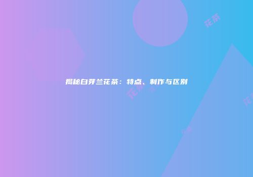 揭秘白芽兰花茶：特点、制作与区别