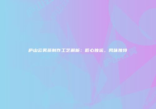 庐山云雾茶制作工艺解析：匠心独运，风味独特