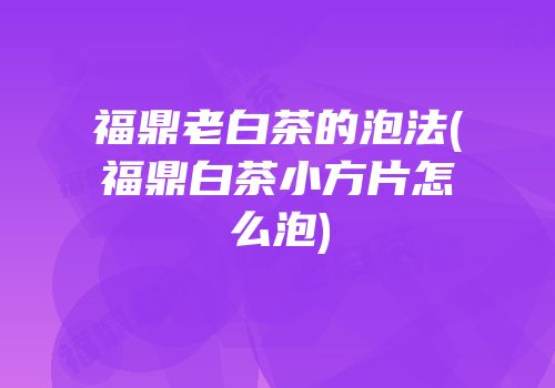 福鼎老白茶的泡法(福鼎白茶小方片怎么泡)