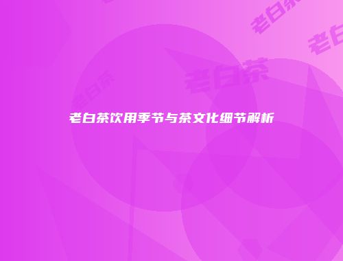 老白茶饮用季节与茶文化细节解析