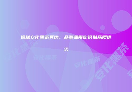 揭秘安化黑茶真伪：品鉴师带你识别品质优劣