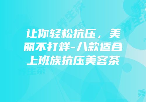 让你轻松抗压，美丽不打烊-八款适合上班族抗压美容茶