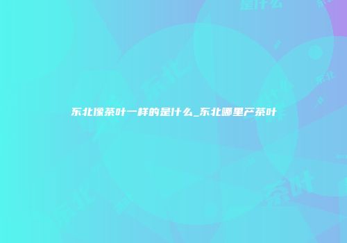 东北像茶叶一样的是什么_东北哪里产茶叶
