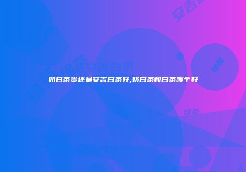 奶白茶贵还是安吉白茶好,奶白茶和白茶哪个好
