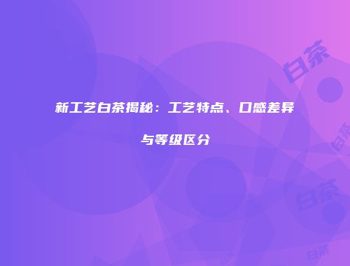 新工艺白茶揭秘：工艺特点、口感差异与等级区分