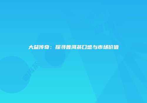 大益传奇：探寻普洱茶口感与市场价值