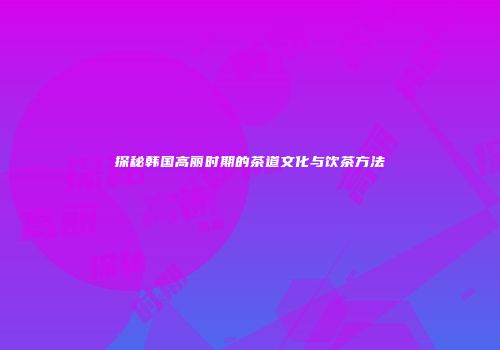 探秘韩国高丽时期的茶道文化与饮茶方法