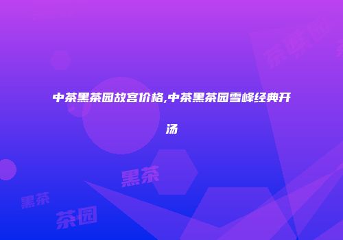 中茶黑茶园故宫价格,中茶黑茶园雪峰经典开汤