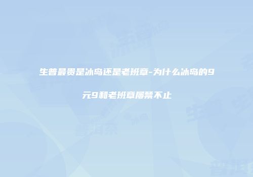 生普最贵是冰岛还是老班章-为什么冰岛的9元9和老班章屡禁不止