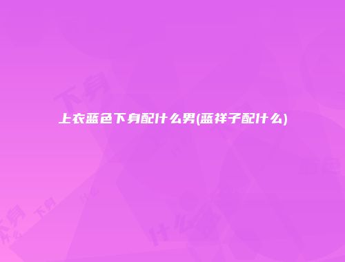 上衣蓝色下身配什么男(蓝祥子配什么)