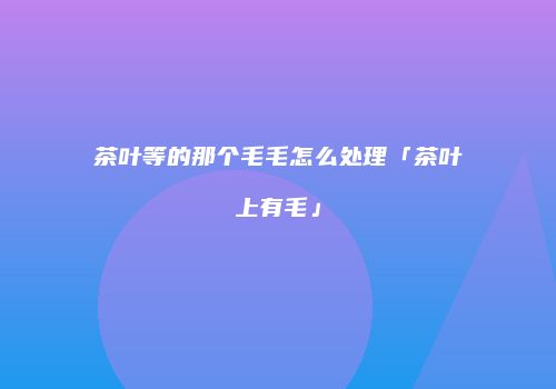 茶叶等的那个毛毛怎么处理「茶叶上有毛」
