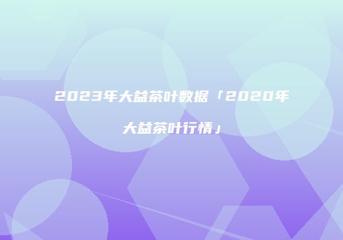 2023年大益茶叶数据「2020年大益茶叶行情」