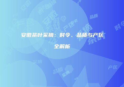 安徽茶叶采摘：时令、品质与产区全解析