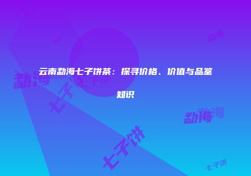 云南勐海七子饼茶：探寻价格、价值与品鉴知识