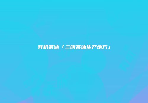 有机茶油「三明茶油生产地方」