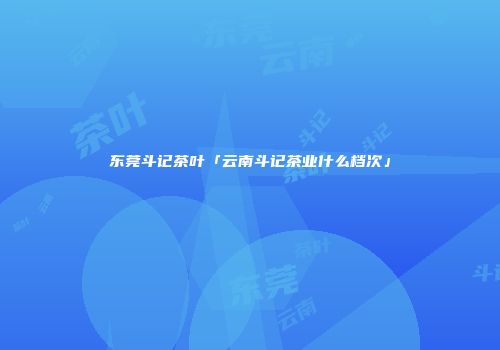 东莞斗记茶叶「云南斗记茶业什么档次」