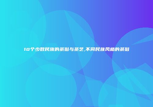 10个少数民族的茶俗与茶艺,不同民族风格的茶俗