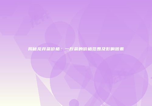 揭秘龙井茶价格：一斤茶的价格范围及影响因素