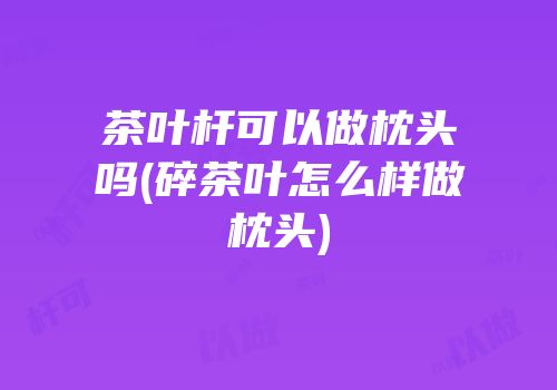茶叶杆可以做枕头吗(碎茶叶怎么样做枕头)